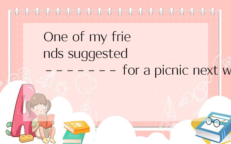 One of my friends suggested ------- for a picnic next wekend .A.to go B.go c.our going D.went