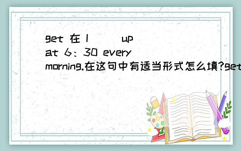 get 在 I （） up at 6：30 every morning.在这句中有适当形式怎么填?get 在I （ ） up at 6：30 every morning.在这句中有适当形式怎么填?