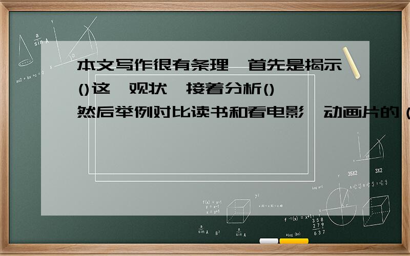 本文写作很有条理,首先是揭示()这一观状,接着分析(),然后举例对比读书和看电影、动画片的（）,最后建议（）.（读《走进书里去》一文后,并回答）