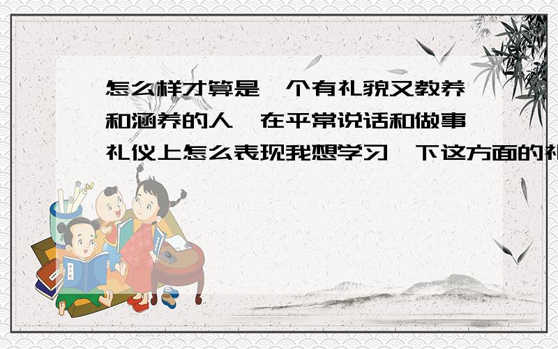 怎么样才算是一个有礼貌又教养和涵养的人,在平常说话和做事礼仪上怎么表现我想学习一下这方面的礼仪和表情,让我在客人和异性民前让人看着更有涵养,更有礼貌