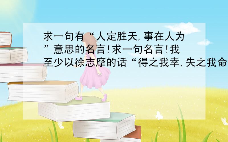 求一句有“人定胜天,事在人为”意思的名言!求一句名言!我至少以徐志摩的话“得之我幸,失之我命,如是而已”为个性签名,可是后来我发现,它不适合我,我的个性是不服输要强,并不是什么愿