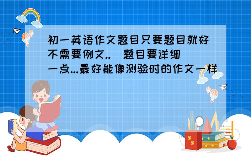 初一英语作文题目只要题目就好不需要例文..  题目要详细一点...最好能像测验时的作文一样