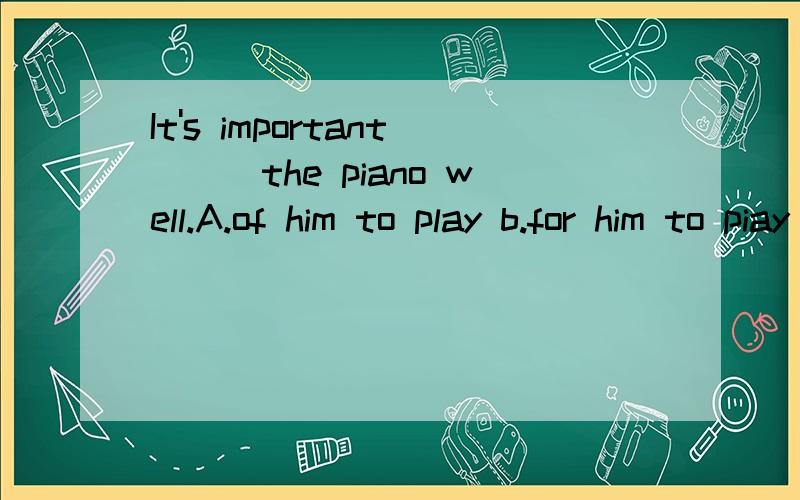 It's important___the piano well.A.of him to play b.for him to piay c.of him playingd.for him playing