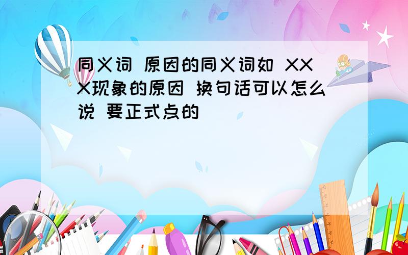 同义词 原因的同义词如 XXX现象的原因 换句话可以怎么说 要正式点的