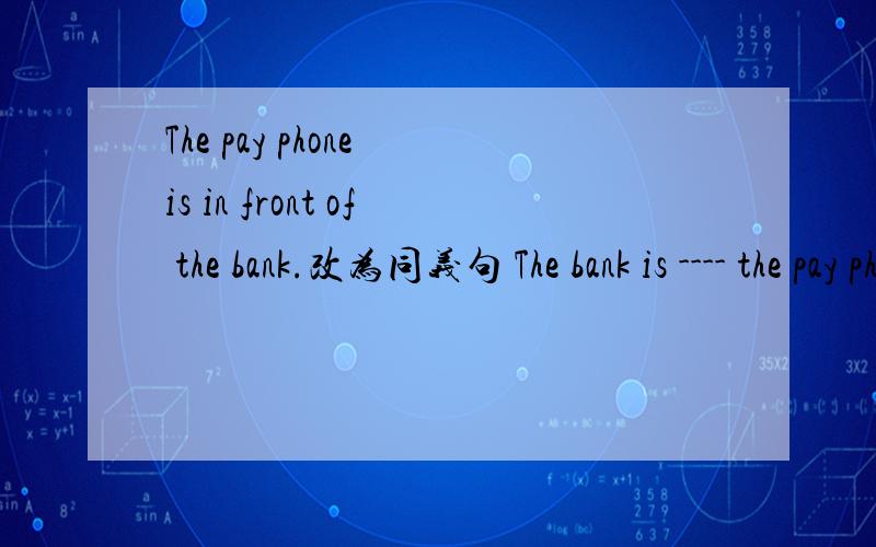 The pay phone is in front of the bank.改为同义句 The bank is ---- the pay phone.改为同义句1.The pay phone is in front of the bank.The bank is ---- the pay phone.2.Is there a video shop?------the video shop?3.The post office is between a lib