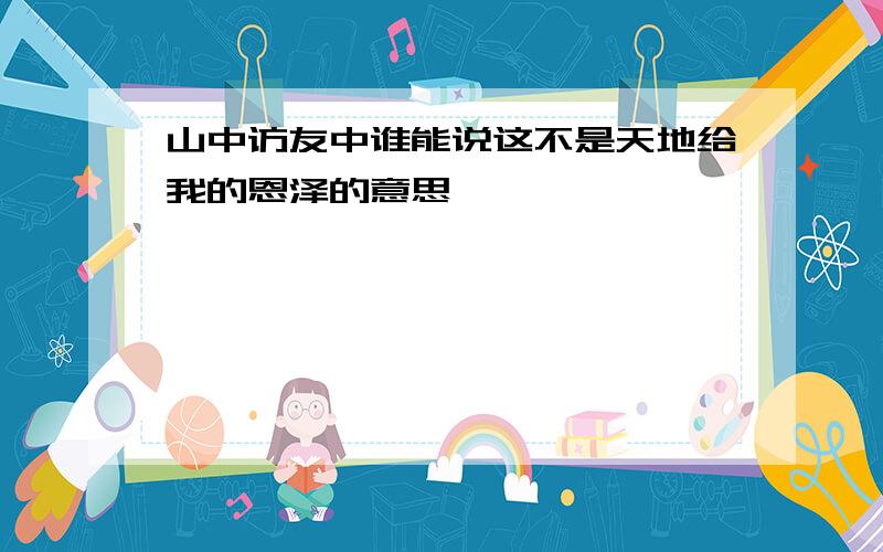 山中访友中谁能说这不是天地给我的恩泽的意思