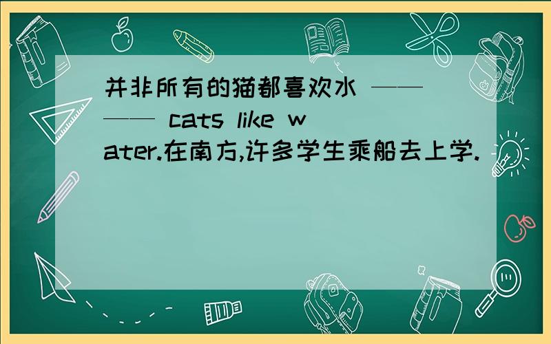 并非所有的猫都喜欢水 —— —— cats like water.在南方,许多学生乘船去上学.______ ______ ______ ______ students go to shool ____ ____ in the south.