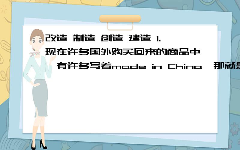 改造 制造 创造 建造 1.现在许多国外购买回来的商品中,有许多写着made in China,那就是中国【】的意思.2.你看到过东阳江两岸的美景吗?你听到过东阳市的巨变吗?告诉你,那都是我们东阳人自己