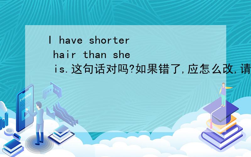 I have shorter hair than she is.这句话对吗?如果错了,应怎么改,请说明为什么，之前一个问题中的答案不要抄，纯属点错