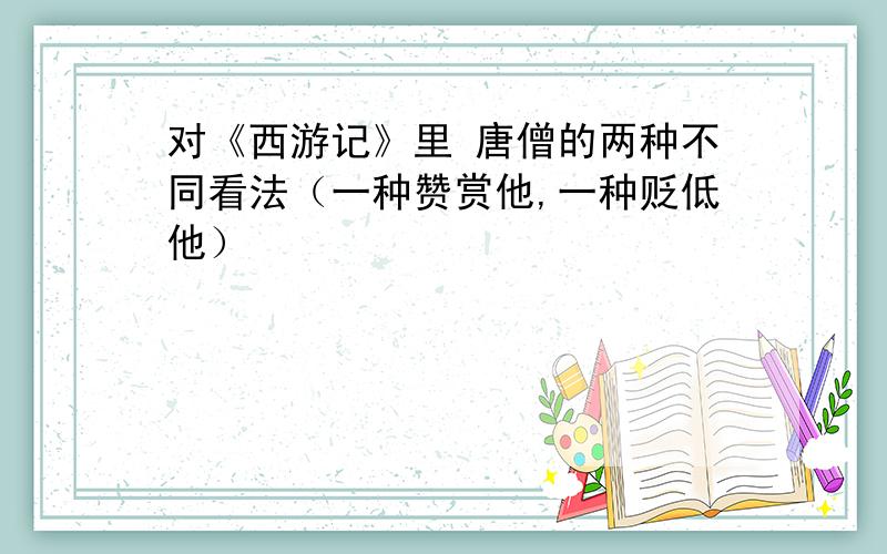 对《西游记》里 唐僧的两种不同看法（一种赞赏他,一种贬低他）