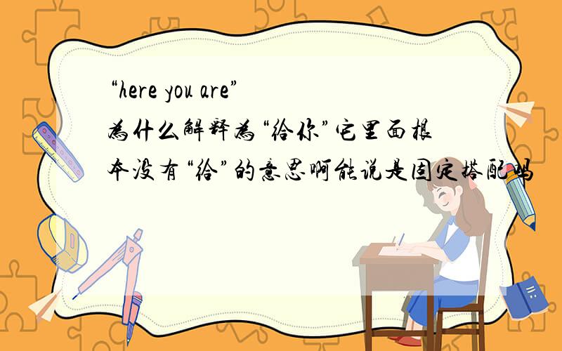 “here you are”为什么解释为“给你”它里面根本没有“给”的意思啊能说是固定搭配吗