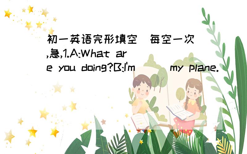 初一英语完形填空（每空一次）,急,1.A:What are you doing?B:I'm () my plane.() is wrong () it.Could you help me () it?A:I'm () .I can't help you.I'm very busy now.B:Well,do you () a knife?() is at home.A:Yes,I have one.B:May I () it?A:Cer