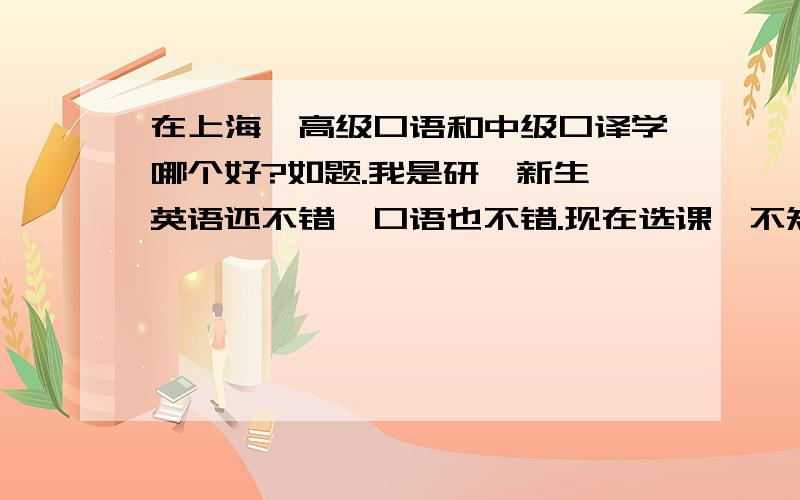 在上海,高级口语和中级口译学哪个好?如题.我是研一新生,英语还不错,口语也不错.现在选课,不知道选哪个含金量高?