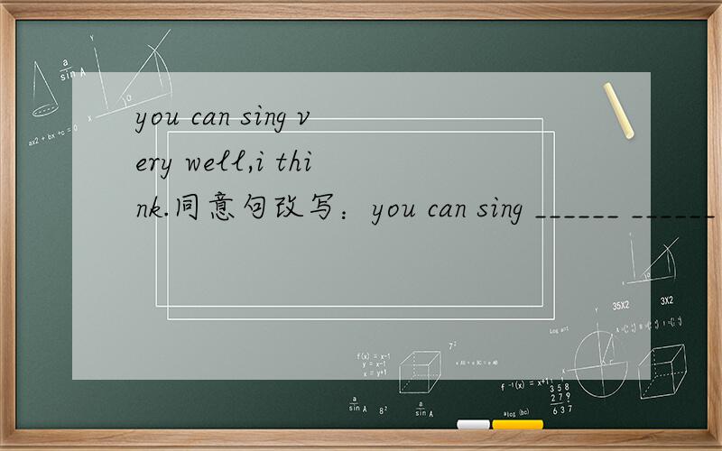 you can sing very well,i think.同意句改写：you can sing ______ ______ well,i think.如题,两根横线上各填一个单词,cool boy 我承认你聪明,不过,我觉得这两个单词应该是very 的同意词才对啊,exactly quite 有点别