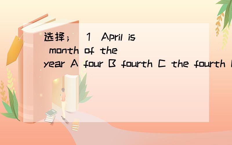 选择；（1）April is month of the year A four B fourth C the fourth D the four （2）— do you go to school?—I go to school at seven.A when B where C how D what （3）—What,s the today（今天）?—It is July 2nd A time B month C age D d