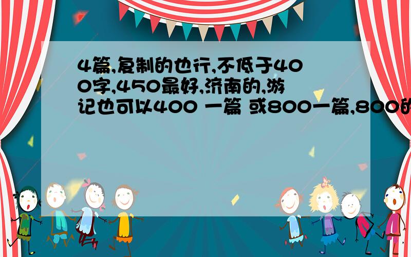 4篇,复制的也行,不低于400字,450最好,济南的,游记也可以400 一篇 或800一篇,800的我可以份两片 连着,我不会从大明湖居住啊,顶多一日游