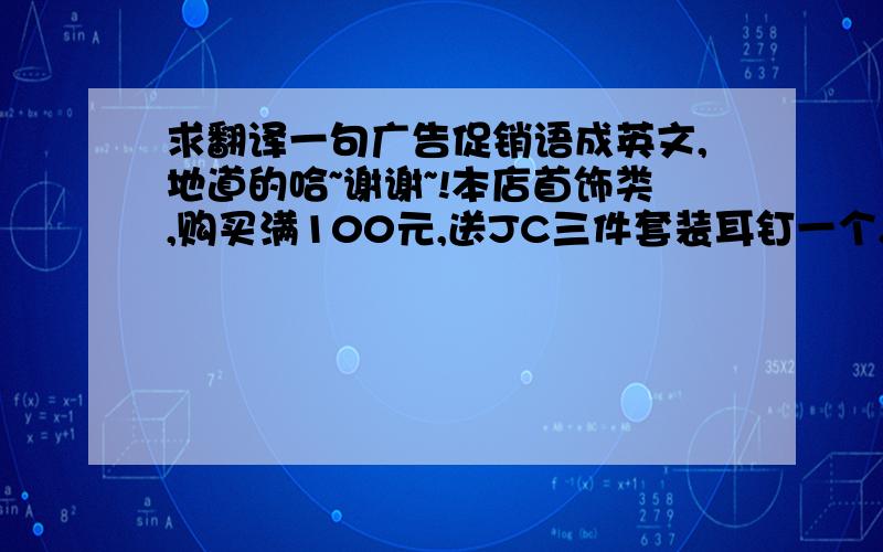 求翻译一句广告促销语成英文,地道的哈~谢谢~!本店首饰类,购买满100元,送JC三件套装耳钉一个.