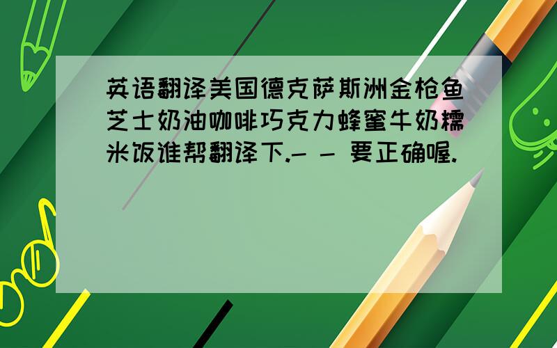 英语翻译美国德克萨斯洲金枪鱼芝士奶油咖啡巧克力蜂蜜牛奶糯米饭谁帮翻译下.- - 要正确喔.