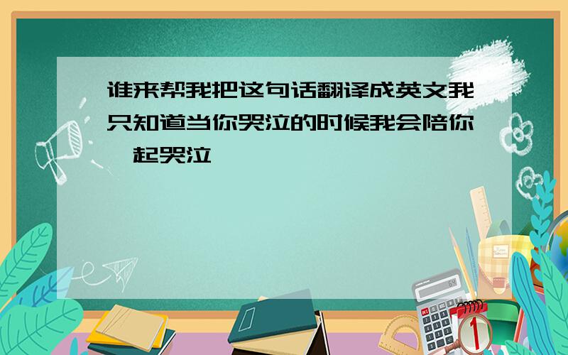 谁来帮我把这句话翻译成英文我只知道当你哭泣的时候我会陪你一起哭泣