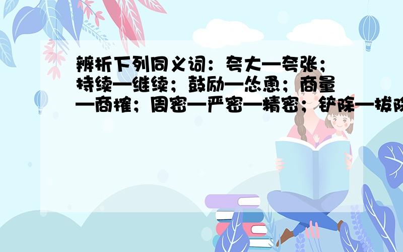 辨析下列同义词：夸大—夸张；持续—继续；鼓励—怂恿；商量—商榷；周密—严密—精密；铲除—拔除—根除希望可以提供以上各词的造句,多多益善.