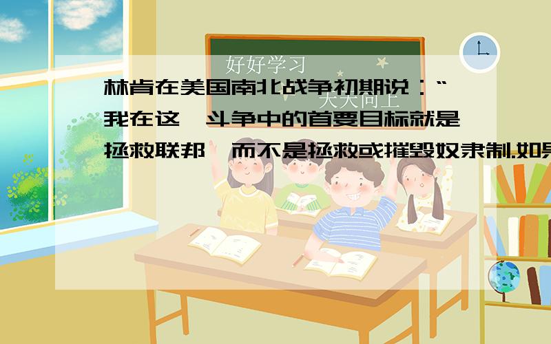 林肯在美国南北战争初期说：“我在这一斗争中的首要目标就是拯救联邦,而不是拯救或摧毁奴隶制.如果我能够不解放任何奴隶而拯救联邦,我愿意这样做；……假如我对奴隶制度或有色人种