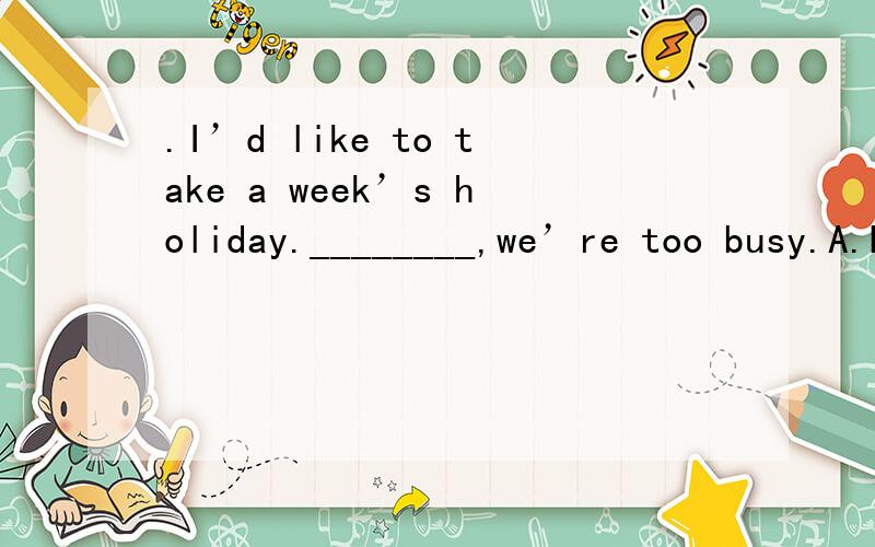 .I’d like to take a week’s holiday.________,we’re too busy.A.Don’t worry B.Don’t mention4.\x05I’d like to take a week’s holiday.________,we’re too busy.A.\x05Don’t worryB.\x05Don’t mention itC.\x05Forget itD.\x05Pardon mewhich one