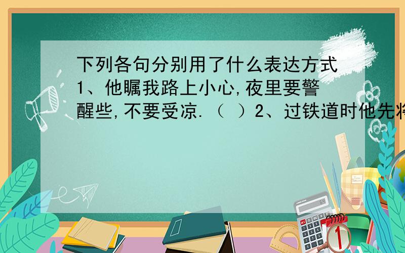 下列各句分别用了什么表达方式1、他瞩我路上小心,夜里要警醒些,不要受凉.（ ）2、过铁道时他先将橘子散放在地上,自己慢慢爬下,再抱起橘子走（ ）3、西北风呼啸着,残雪在马路上翻卷（