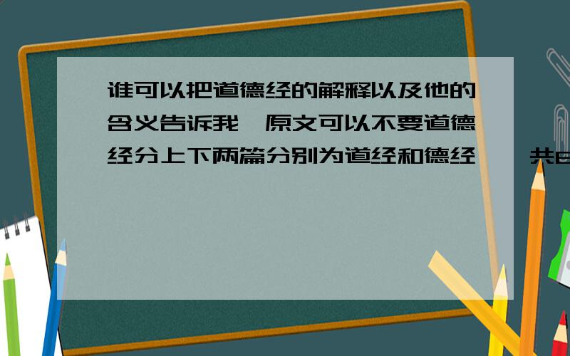 谁可以把道德经的解释以及他的含义告诉我,原文可以不要道德经分上下两篇分别为道经和德经,一共81句但是我对他们的解释和含义并不是很懂希望高人可以帮助我～