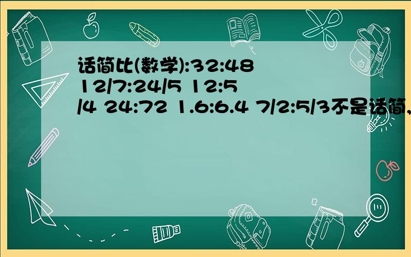 话简比(数学):32:48 12/7:24/5 12:5/4 24:72 1.6:6.4 7/2:5/3不是话简,是化简!