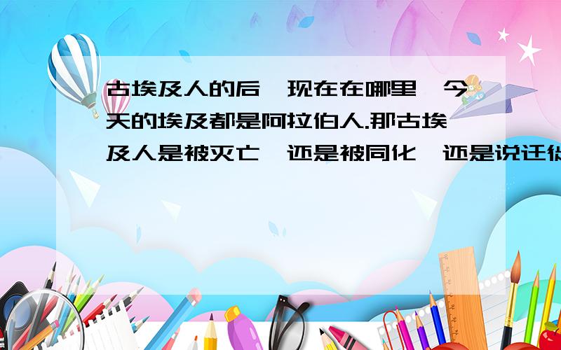 古埃及人的后裔现在在哪里,今天的埃及都是阿拉伯人.那古埃及人是被灭亡,还是被同化,还是说迁徙到别的地区?