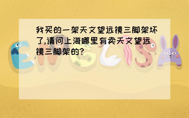 我买的一架天文望远镜三脚架坏了,请问上海哪里有卖天文望远镜三脚架的?