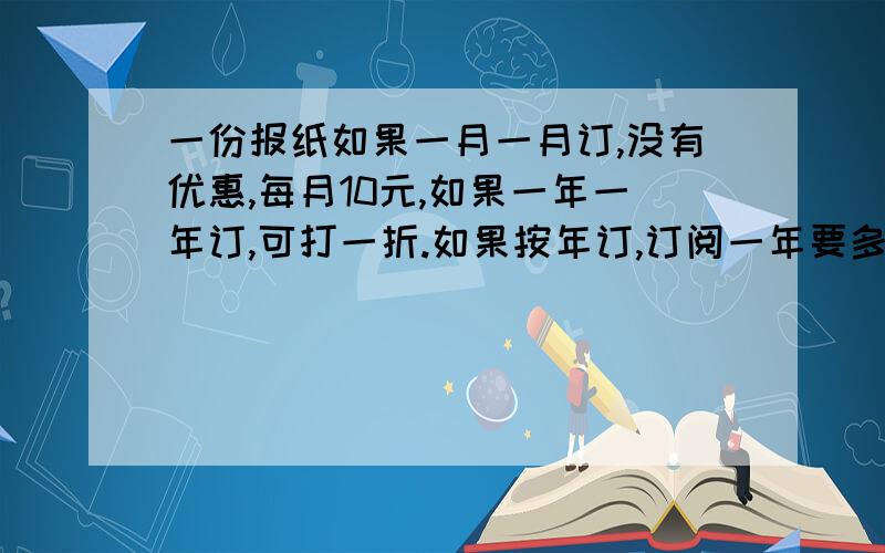 一份报纸如果一月一月订,没有优惠,每月10元,如果一年一年订,可打一折.如果按年订,订阅一年要多少钱