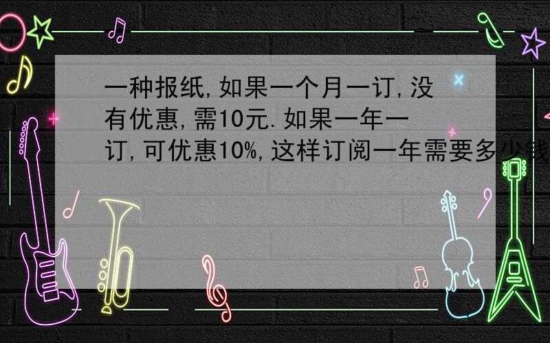 一种报纸,如果一个月一订,没有优惠,需10元.如果一年一订,可优惠10%,这样订阅一年需要多少钱?列式就行