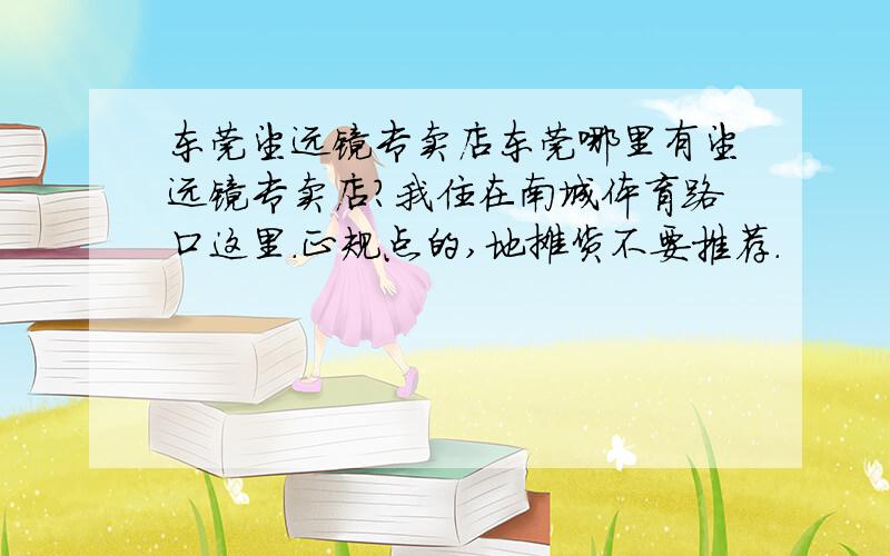 东莞望远镜专卖店东莞哪里有望远镜专卖店?我住在南城体育路口这里.正规点的,地摊货不要推荐.