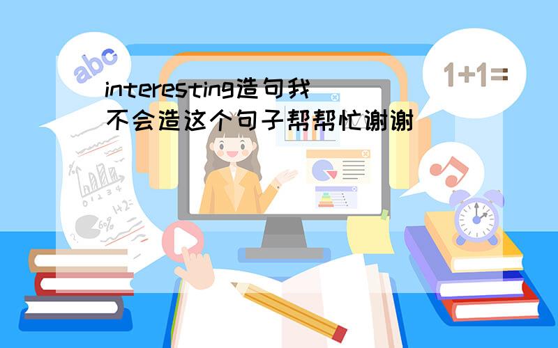 interesting造句我不会造这个句子帮帮忙谢谢