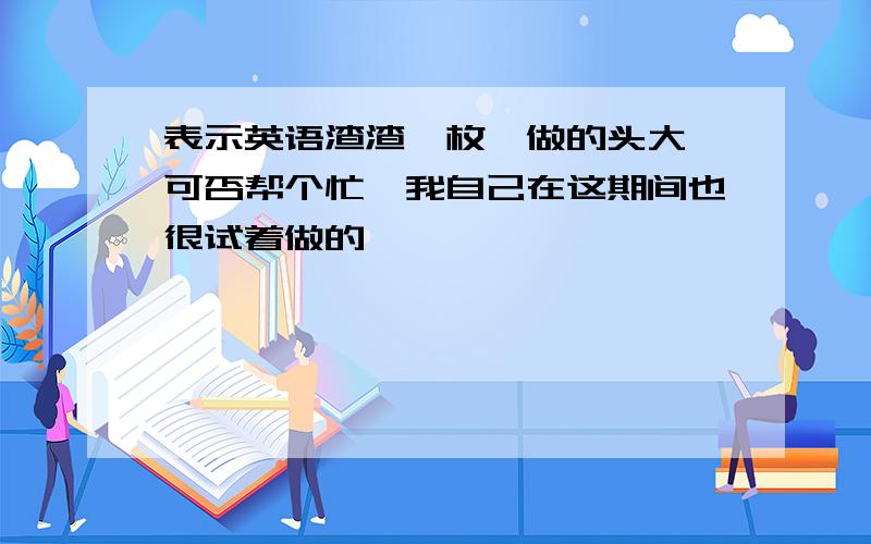 表示英语渣渣一枚,做的头大,可否帮个忙,我自己在这期间也很试着做的,