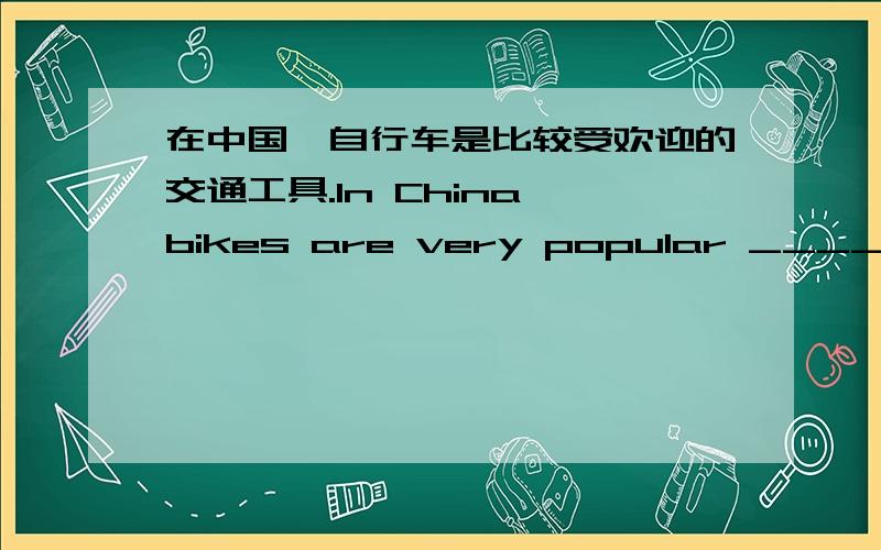 在中国,自行车是比较受欢迎的交通工具.In China,bikes are very popular ____of____.(每空一词）