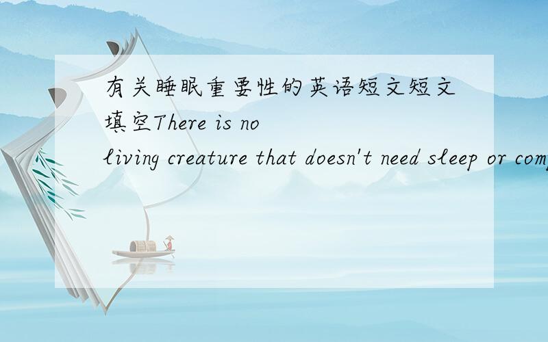 有关睡眠重要性的英语短文短文填空There is no living creature that doesn't need sleep or complete rest every day.If you want to know _1_ ,just go without sleep for a period of time! You would find it hard to _2_ on your work.So everyone