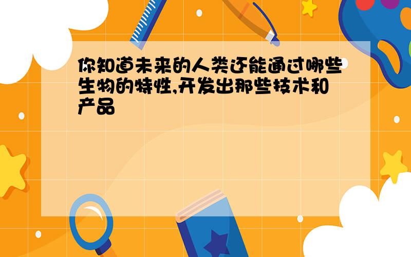 你知道未来的人类还能通过哪些生物的特性,开发出那些技术和产品