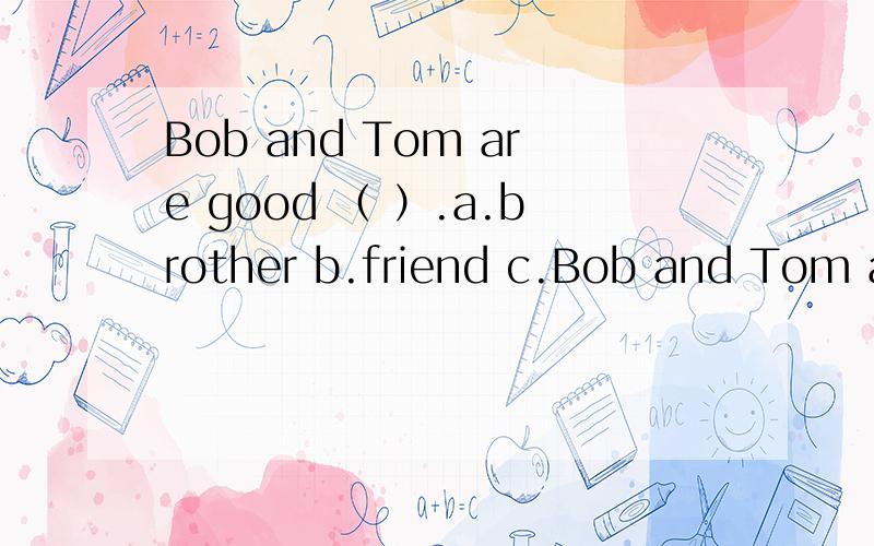 Bob and Tom are good （ ）.a.brother b.friend c.Bob and Tom are good （ ）.a.brother b.friend c.friends d.brother and sister 选什么?为什么?