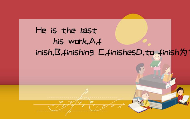 He is the last__his work.A.finish.B.finishing C.finishesD.to finish为什么呢