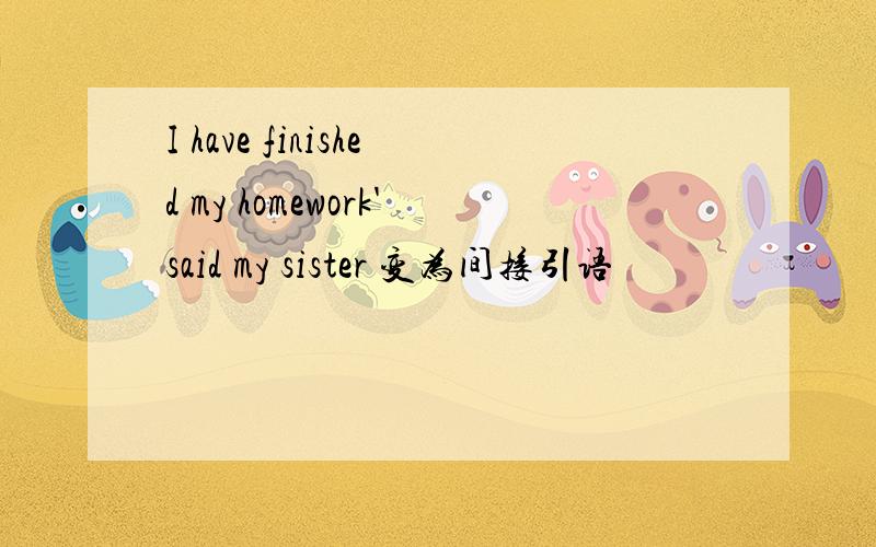 I have finished my homework'said my sister 变为间接引语