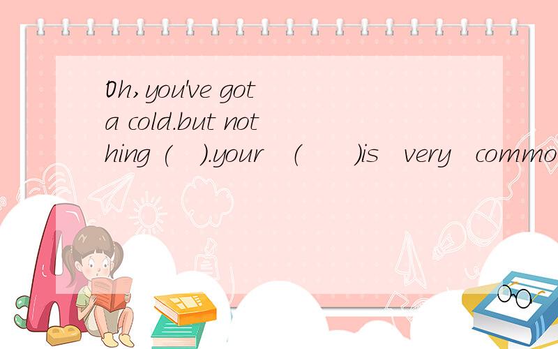 Oh,you've got a cold.but nothing (　）．your　（　　）is　very　common．it（ ) and goes very quickly.填什么