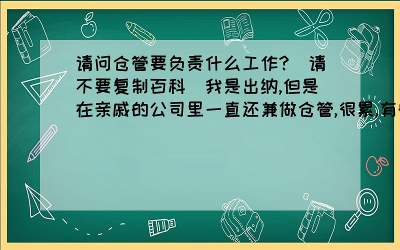 请问仓管要负责什么工作?（请不要复制百科）我是出纳,但是在亲戚的公司里一直还兼做仓管,很累,有时候都累得发脾气,不发牢骚了,我主要是想问,仓管是主要负责做什么的呢?我打算跟我老