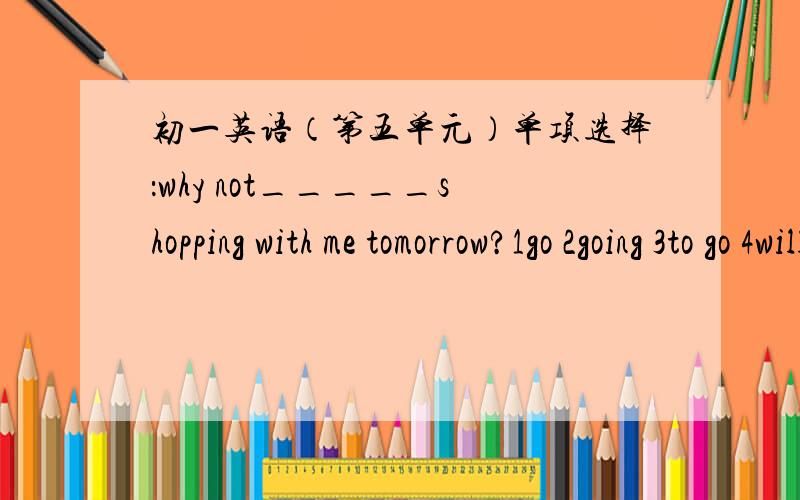 初一英语（第五单元）单项选择：why not_____shopping with me tomorrow?1go 2going 3to go 4will golet's__a kite in the park.-go idea.1go and fly 2to go and fly 3going and flying 4go but flylet's go to the zoo this afternoon.-sorry,i'am afr