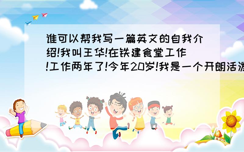 谁可以帮我写一篇英文的自我介绍!我叫王华!在铁建食堂工作!工作两年了!今年20岁!我是一个开朗活泼的女孩子!写差不多初中的水平就好了!