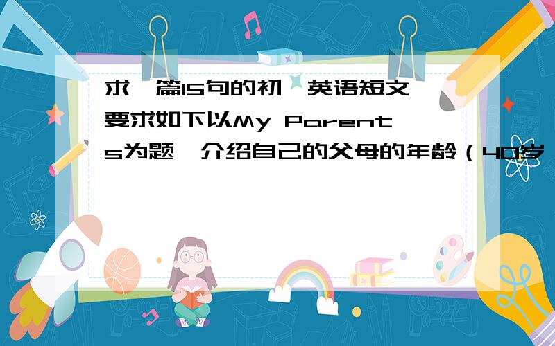 求一篇15句的初一英语短文 要求如下以My Parents为题,介绍自己的父母的年龄（40岁）.姓名.爱好.职业.每天做的事情.对你的期望及要求等.不少于15句,字数不限.