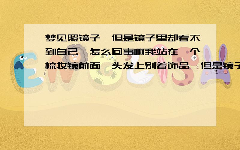 梦见照镜子,但是镜子里却看不到自己,怎么回事啊我站在一个梳妆镜前面,头发上别着饰品,但是镜子里只看得到饰品,看不到我自己,就好像我不在镜子跟前站着一样.觉得好恐怖啊.