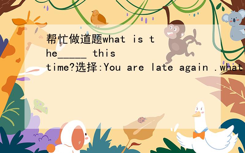 帮忙做道题what is the_____ this  time?选择:You are late again .what is  the ____this time? said the teatherA.excuse B idea  Cresult  D answer请说明原因 谢了