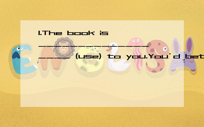 1.The book is __________________ (use) to you.You’d better not read it.2.Of all the mooncakes,1.The book is __________________ (use) to you.You’d better not read it.2.Of all the mooncakes,the one with nuts is the ___________ (taste).3.___________